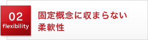 02 flexibility 固定概念に収まらない柔軟性