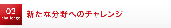 03 challenge 新たな分野へのチャレンジ